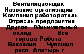 Вентиляционщик › Название организации ­ Компания-работодатель › Отрасль предприятия ­ Другое › Минимальный оклад ­ 27 000 - Все города Работа » Вакансии   . Чувашия респ.,Алатырь г.